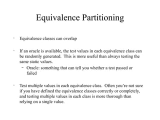 Equivalence Partitioning
•
Equivalence classes can overlap
•
If an oracle is available, the test values in each equivalence class can
be randomly generated. This is more useful than always testing the
same static values.
– Oracle: something that can tell you whether a test passed or
failed
•
Test multiple values in each equivalence class. Often you’re not sure
if you have defined the equivalence classes correctly or completely,
and testing multiple values in each class is more thorough than
relying on a single value.
 