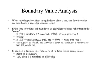 Boundary Value Analysis
•
When choosing values from an equivalence class to test, use the values that
are most likely to cause the program to fail
•
Errors tend to occur at the boundaries of equivalence classes rather than at the
"center"
– If (200 < areaCode && areaCode < 999) { // valid area code }
– Wrong!
– If (200 <= areaCode && areaCode <= 999) { // valid area code }
– Testing area codes 200 and 999 would catch this error, but a center value
like 770 would not
•
In addition to testing center values, we should also test boundary values
– Right on a boundary
– Very close to a boundary on either side
 