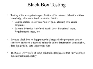 Black Box Testing
•
Testing software against a specification of its external behavior without
knowledge of internal implementation details
– Can be applied to software “units” (e.g., classes) or to entire
programs
– External behavior is defined in API docs, Functional specs,
Requirements specs, etc.
•
Because black box testing purposely disregards the program's control
structure, attention is focused primarily on the information domain (i.e.,
data that goes in, data that comes out)
•
The Goal: Derive sets of input conditions (test cases) that fully exercise
the external functionality
 