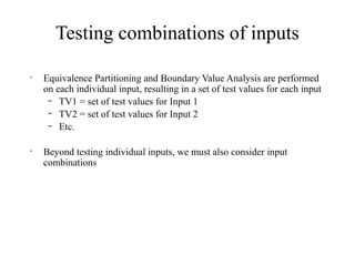 Testing combinations of inputs
•
Equivalence Partitioning and Boundary Value Analysis are performed
on each individual input, resulting in a set of test values for each input
– TV1 = set of test values for Input 1
– TV2 = set of test values for Input 2
– Etc.
•
Beyond testing individual inputs, we must also consider input
combinations
 
