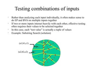Testing combinations of inputs
•
Rather than analyzing each input individually, it often makes sense to
do EP and BVA on multiple inputs together
•
If two or more inputs interact heavily with each other, effective testing
often requires their values to be selected together
•
In this case, each “test value” is actually a tuple of values
•
Example: Substring Search (solution)
(a1,b1,c1)
(a2,b2,c2)
 