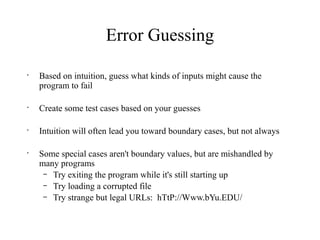 Error Guessing
•
Based on intuition, guess what kinds of inputs might cause the
program to fail
•
Create some test cases based on your guesses
•
Intuition will often lead you toward boundary cases, but not always
•
Some special cases aren't boundary values, but are mishandled by
many programs
– Try exiting the program while it's still starting up
– Try loading a corrupted file
– Try strange but legal URLs: hTtP://Www.bYu.EDU/
 