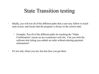 State Transition testing
•
Ideally, you will test all of the different paths that a user may follow to reach
each screen, and ensure that the program is always in the correct state
– Example: Test all of the different paths for reaching the “Order
Confirmation" screen on an e-commerce web site. Can you trick the
software into letting you submit an order without entering payment
information?
•
It's not only where you are, but also how you got there
 