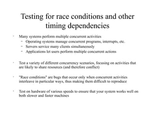 Testing for race conditions and other
timing dependencies
•
Many systems perform multiple concurrent activities
– Operating systems manage concurrent programs, interrupts, etc.
– Servers service many clients simultaneously
– Applications let users perform multiple concurrent actions
•
Test a variety of different concurrency scenarios, focusing on activities that
are likely to share resources (and therefore conflict)
•
"Race conditions" are bugs that occur only when concurrent activities
interleave in particular ways, thus making them difficult to reproduce
•
Test on hardware of various speeds to ensure that your system works well on
both slower and faster machines
 