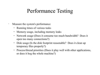 Performance Testing
•
Measure the system's performance
– Running times of various tasks
– Memory usage, including memory leaks
– Network usage (Does it consume too much bandwidth? Does it
open too many connections?)
– Disk usage (Is the disk footprint reasonable? Does it clean up
temporary files properly?)
– Process/thread priorities (Does it play well with other applications,
or does it hog the whole machine?)
 