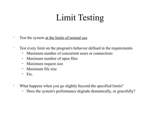 Limit Testing
•
Test the system at the limits of normal use
•
Test every limit on the program's behavior defined in the requirements
– Maximum number of concurrent users or connections
– Maximum number of open files
– Maximum request size
– Maximum file size
– Etc.
•
What happens when you go slightly beyond the specified limits?
– Does the system's performance degrade dramatically, or gracefully?
 