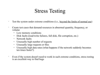 Stress Testing
•
Test the system under extreme conditions (i.e., beyond the limits of normal use)
•
Create test cases that demand resources in abnormal quantity, frequency, or
volume
– Low memory conditions
– Disk faults (read/write failures, full disk, file corruption, etc.)
– Network faults
– Unusually high number of requests
– Unusually large requests or files
– Unusually high data rates (what happens if the network suddenly becomes
ten times faster?)
•
Even if the system doesn't need to work in such extreme conditions, stress testing
is an excellent way to find bugs
 