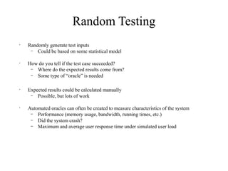 Random Testing
•
Randomly generate test inputs
– Could be based on some statistical model
•
How do you tell if the test case succeeded?
– Where do the expected results come from?
– Some type of “oracle” is needed
•
Expected results could be calculated manually
– Possible, but lots of work
•
Automated oracles can often be created to measure characteristics of the system
– Performance (memory usage, bandwidth, running times, etc.)
– Did the system crash?
– Maximum and average user response time under simulated user load
 