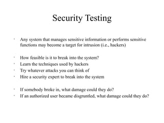 Security Testing
•
Any system that manages sensitive information or performs sensitive
functions may become a target for intrusion (i.e., hackers)
•
How feasible is it to break into the system?
•
Learn the techniques used by hackers
•
Try whatever attacks you can think of
•
Hire a security expert to break into the system
•
If somebody broke in, what damage could they do?
•
If an authorized user became disgruntled, what damage could they do?
 