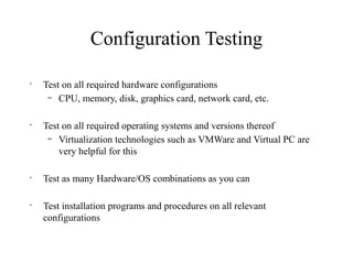 Configuration Testing
•
Test on all required hardware configurations
– CPU, memory, disk, graphics card, network card, etc.
•
Test on all required operating systems and versions thereof
– Virtualization technologies such as VMWare and Virtual PC are
very helpful for this
•
Test as many Hardware/OS combinations as you can
•
Test installation programs and procedures on all relevant
configurations
 