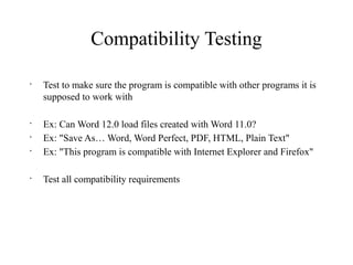 Compatibility Testing
•
Test to make sure the program is compatible with other programs it is
supposed to work with
•
Ex: Can Word 12.0 load files created with Word 11.0?
•
Ex: "Save As… Word, Word Perfect, PDF, HTML, Plain Text"
•
Ex: "This program is compatible with Internet Explorer and Firefox"
•
Test all compatibility requirements
 
