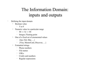 The Information Domain:
inputs and outputs
•
Defining the input domain
– Boolean value
•
T or F
– Numeric value in a particular range
•
99 <= N <= 99
•
Integer, Floating point
– One of a fixed set of enumerated values
•
{Jan, Feb, Mar, …}
•
{Visa, MasterCard, Discover, …}
– Formatted strings
•
Phone numbers
•
File names
•
URLs
•
Credit card numbers
•
Regular expressions
 