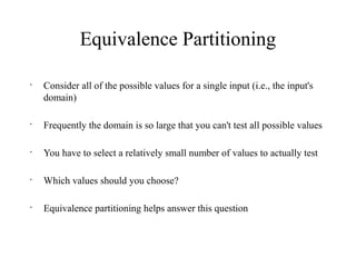 Equivalence Partitioning
•
Consider all of the possible values for a single input (i.e., the input's
domain)
•
Frequently the domain is so large that you can't test all possible values
•
You have to select a relatively small number of values to actually test
•
Which values should you choose?
•
Equivalence partitioning helps answer this question
 