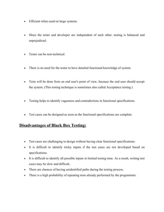 • Efficient when used on large systems.
• SInce the tester and developer are independent of each other, testing is balanced and
unprejudiced.
• Tester can be non-technical.
• There is no need for the tester to have detailed functional knowledge of system.
• Tests will be done from an end user's point of view, because the end user should accept
the system. (This testing technique is sometimes also called Acceptance testing.)
• Testing helps to identify vagueness and contradictions in functional specifications.
• Test cases can be designed as soon as the functional specifications are complete.
Disadvantages of Black Box Testing:
• Test cases are challenging to design without having clear functional specifications.
• It is difficult to identify tricky inputs if the test cases are not developed based on
specifications.
• It is difficult to identify all possible inputs in limited testing time. As a result, writing test
cases may be slow and difficult.
• There are chances of having unidentified paths during the testing process.
• There is a high probability of repeating tests already performed by the programmer.
 