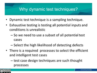 Why dynamic test techniques?
• Dynamic test technique is a sampling technique.
• Exhaustive testing is testing all potential inputs and
conditions is unrealistic
– So we need to use a subset of all potential test
cases
– Select the high likelihood of detecting defects
• There is a required processes to select the efficient
and intelligent test cases
– test case design techniques are such thought
processes
10
 