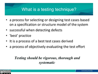 What is a testing technique?
• a process for selecting or designing test cases based
on a specification or structure model of the system
• successful when detecting defects
• 'best' practice
• It is a process of a best test cases derived
• a process of objectively evaluating the test effort
Testing should be rigorous, thorough and
systematic
11
 