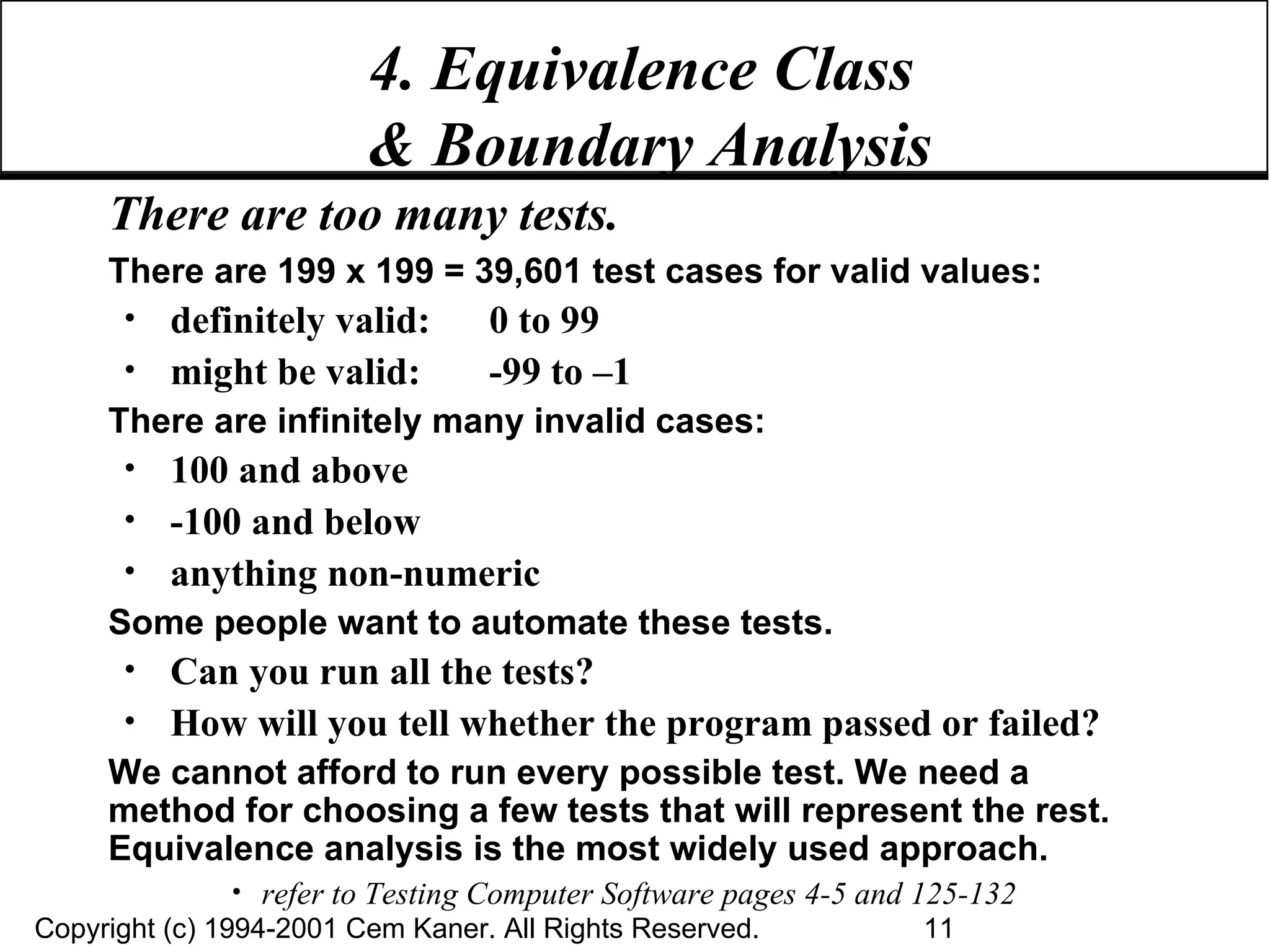4. Equivalence Class  & Boundary Analysis There are too many tests. There are 199 x 199 = 39,601 test cases for valid values: definitely valid:  0 to 99 might be valid: -99 to –1 There are infinitely many invalid cases: 100 and above -100 and below anything non-numeric Some people want to automate these tests. Can you run all the tests? How will you tell whether the program passed or failed? We cannot afford to run every possible test. We need a method for choosing a few tests that will represent the rest. Equivalence analysis is the most widely used approach. refer to Testing Computer Software pages 4-5 and 125-132 