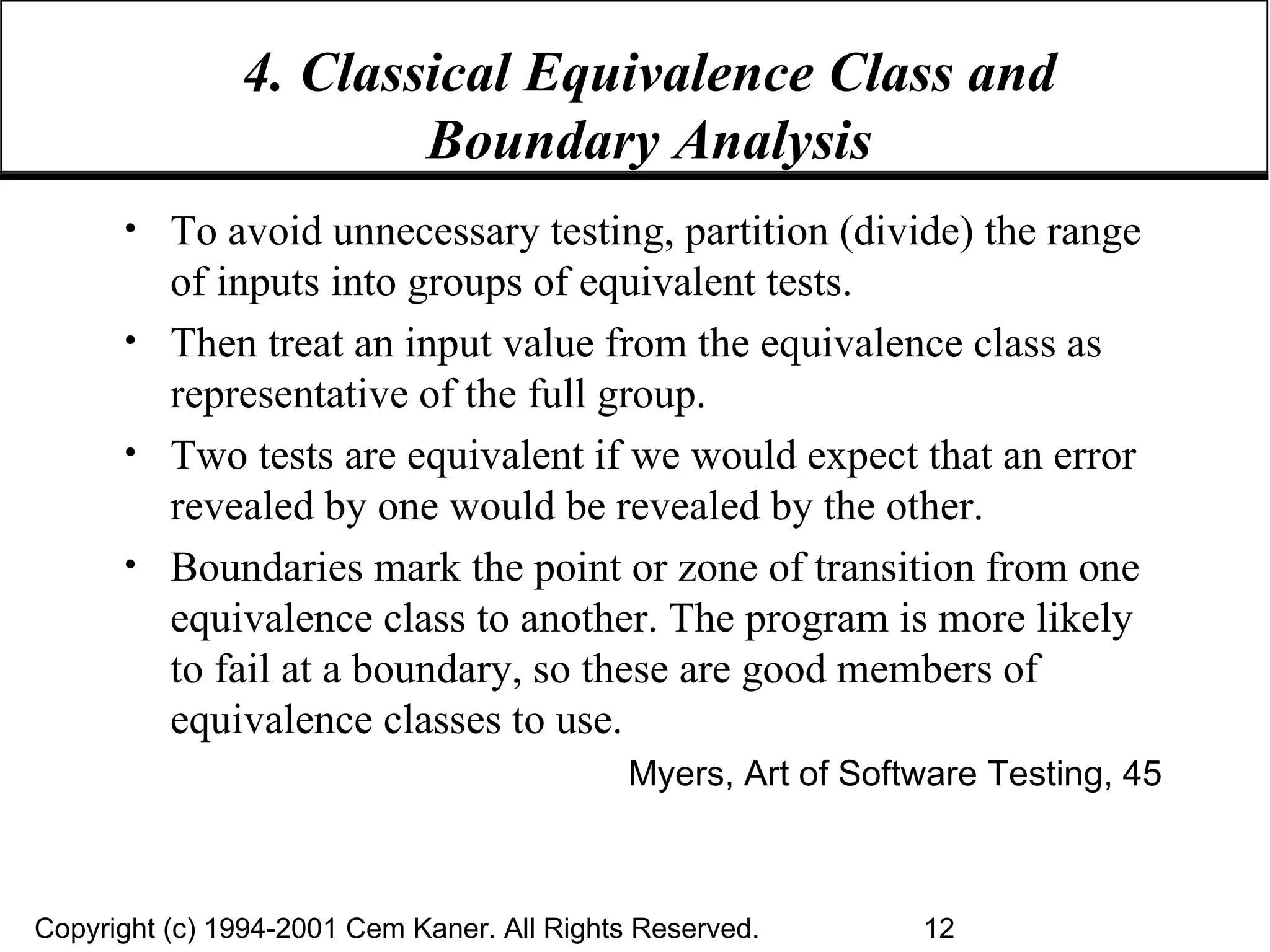 4. Classical Equivalence Class and Boundary Analysis To avoid unnecessary testing, partition (divide) the range of inputs into groups of equivalent tests.  Then treat an input value from the equivalence class as representative of the full group. Two tests are equivalent if we would expect that an error revealed by one would be revealed by the other. Boundaries mark the point or zone of transition from one equivalence class to another. The program is more likely to fail at a boundary, so these are good members of equivalence classes to use. Myers, Art of Software Testing, 45 