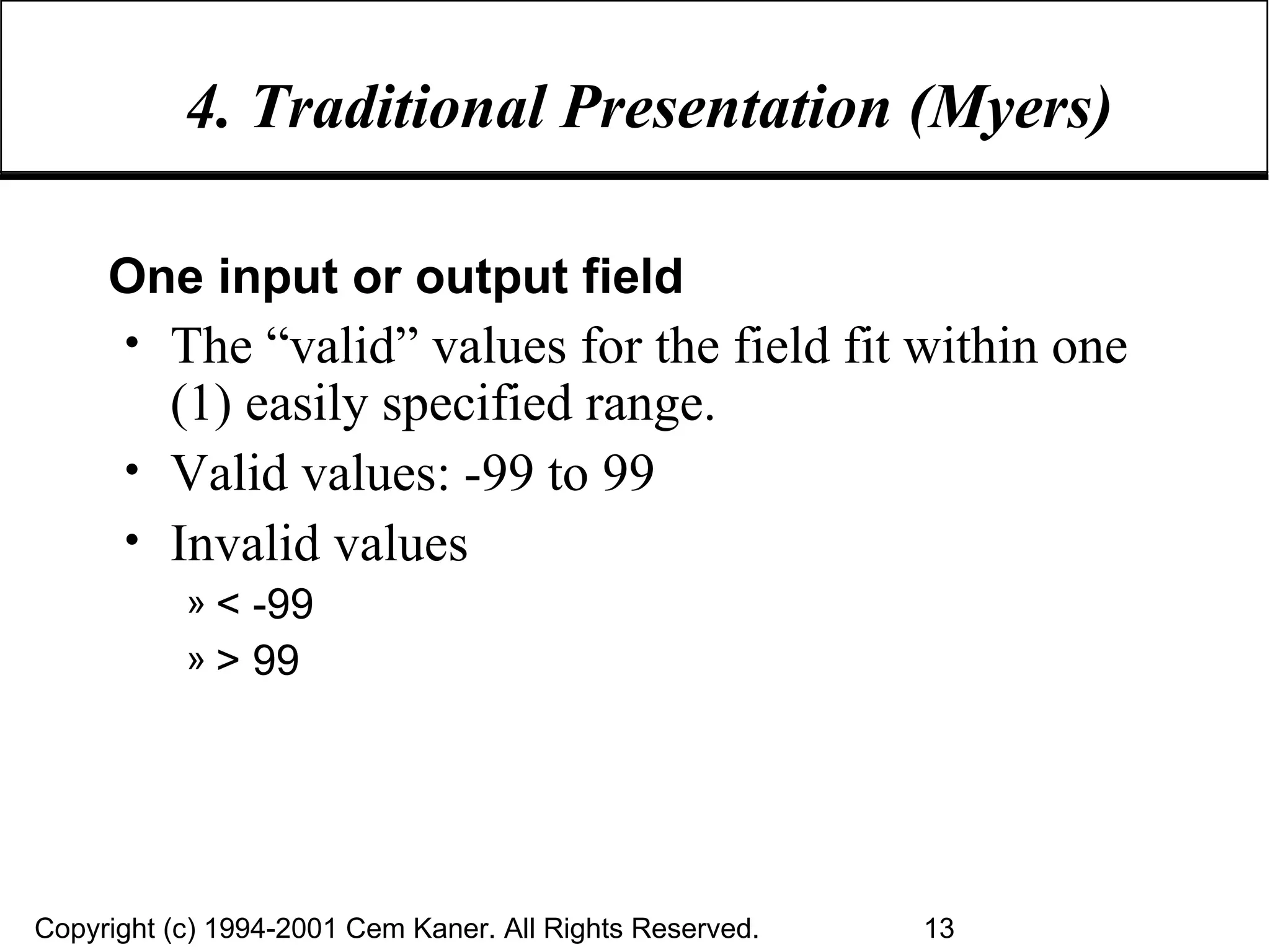 4. Traditional Presentation (Myers) One input or output field The “valid” values for the field fit within one (1) easily specified range. Valid values: -99 to 99 Invalid values  < -99 > 99 