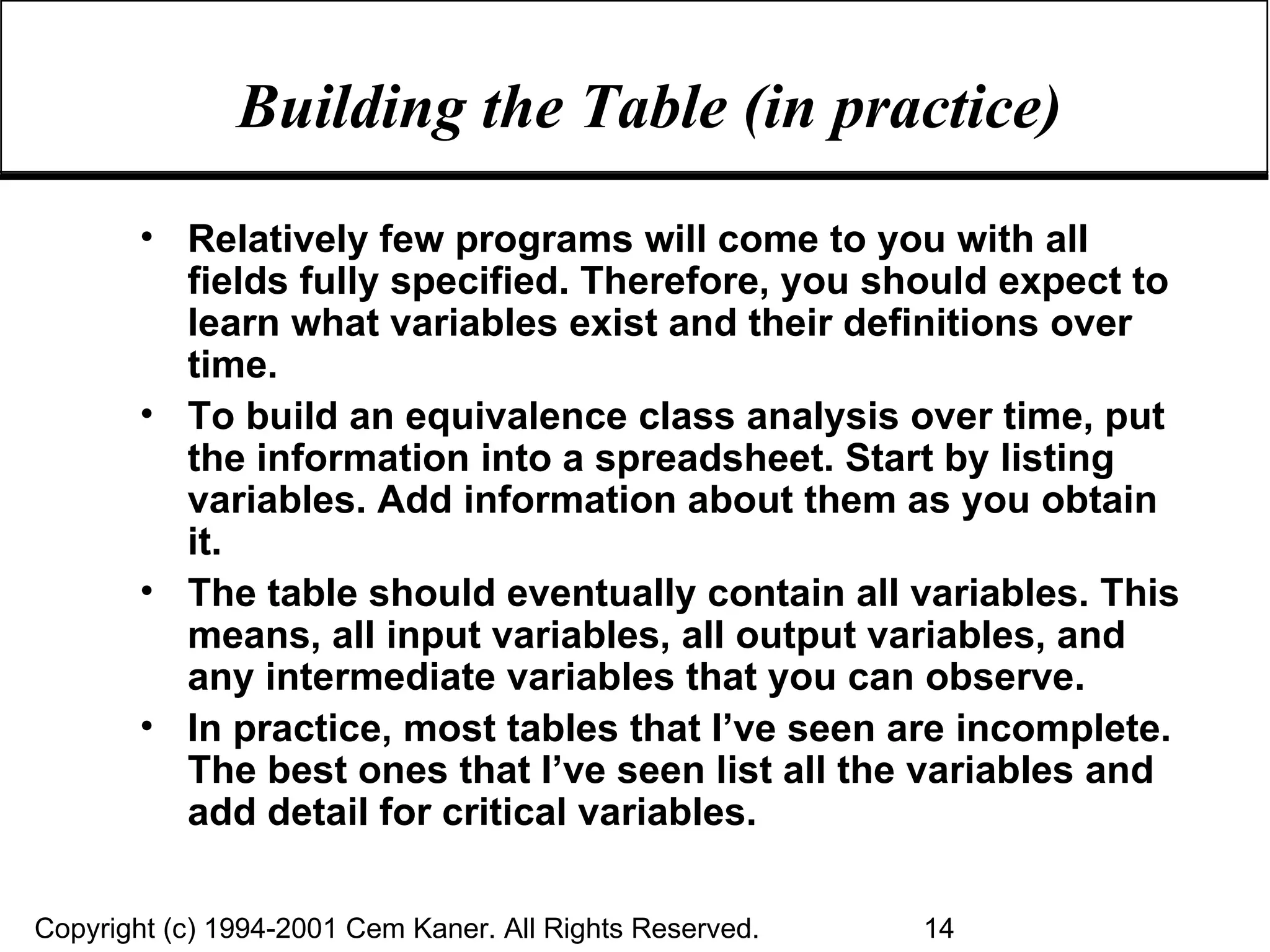 Building the Table (in practice) Relatively few programs will come to you with all fields fully specified. Therefore, you should expect to learn what variables exist and their definitions over time. To build an equivalence class analysis over time, put the information into a spreadsheet. Start by listing variables. Add information about them as you obtain it. The table should eventually contain all variables. This means, all input variables, all output variables, and any intermediate variables that you can observe. In practice, most tables that I’ve seen are incomplete. The best ones that I’ve seen list all the variables and add detail for critical variables. 
