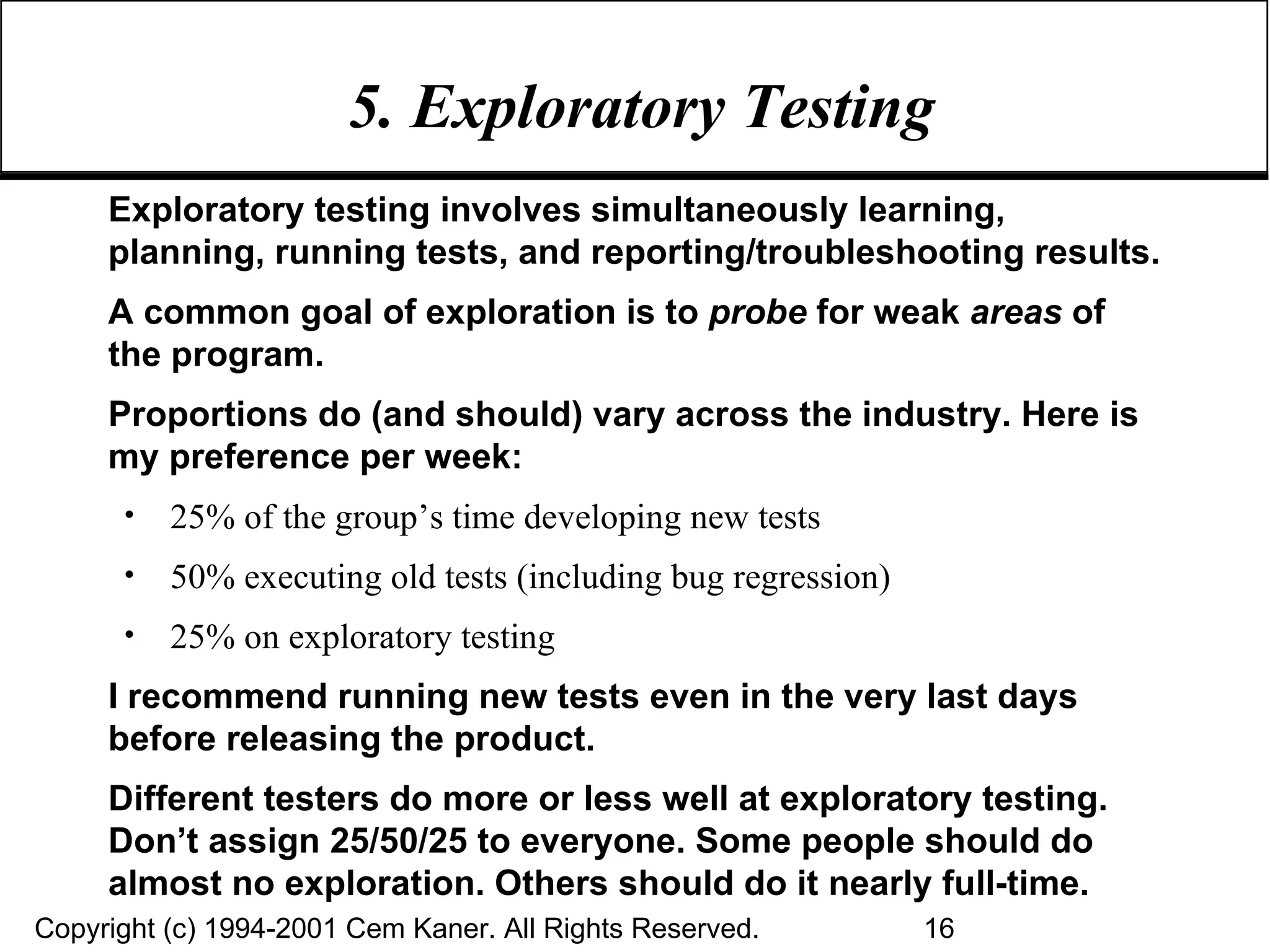 5. Exploratory Testing  Exploratory testing involves simultaneously learning, planning, running tests, and reporting/troubleshooting results. A common goal of exploration is to  probe  for weak  areas  of the program.  Proportions do (and should) vary across the industry. Here is my preference per week: 25% of the group’s time developing new tests 50% executing old tests (including bug regression) 25% on exploratory testing I recommend running new tests even in the very last days before releasing the product.  Different testers do more or less well at exploratory testing. Don’t assign 25/50/25 to everyone. Some people should do almost no exploration. Others should do it nearly full-time. 