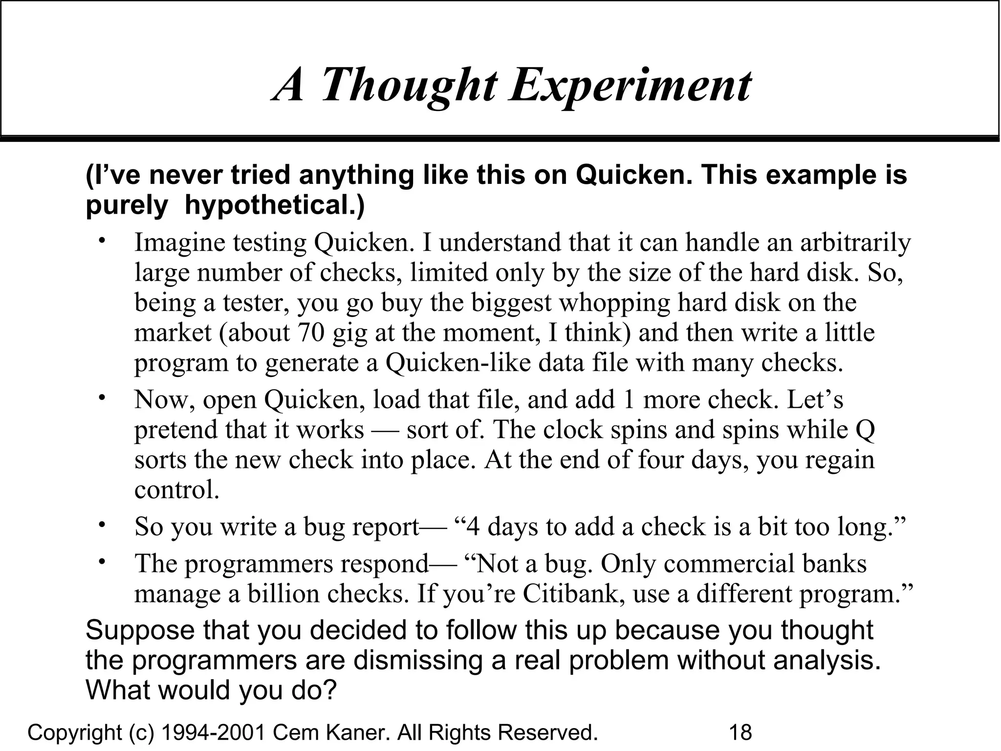 A Thought Experiment (I’ve never tried anything like this on Quicken. This example is purely  hypothetical.) Imagine testing Quicken. I understand that it can handle an arbitrarily large number of checks, limited only by the size of the hard disk. So, being a tester, you go buy the biggest whopping hard disk on the market (about 70 gig at the moment, I think) and then write a little program to generate a Quicken-like data file with many checks. Now, open Quicken, load that file, and add 1 more check. Let’s pretend that it works — sort of. The clock spins and spins while Q sorts the new check into place. At the end of four days, you regain control. So you write a bug report— “4 days to add a check is a bit too long.” The programmers respond— “Not a bug. Only commercial banks manage a billion checks. If you’re Citibank, use a different program.” Suppose that you decided to follow this up because you thought the programmers are dismissing a real problem without analysis. What would you do? 