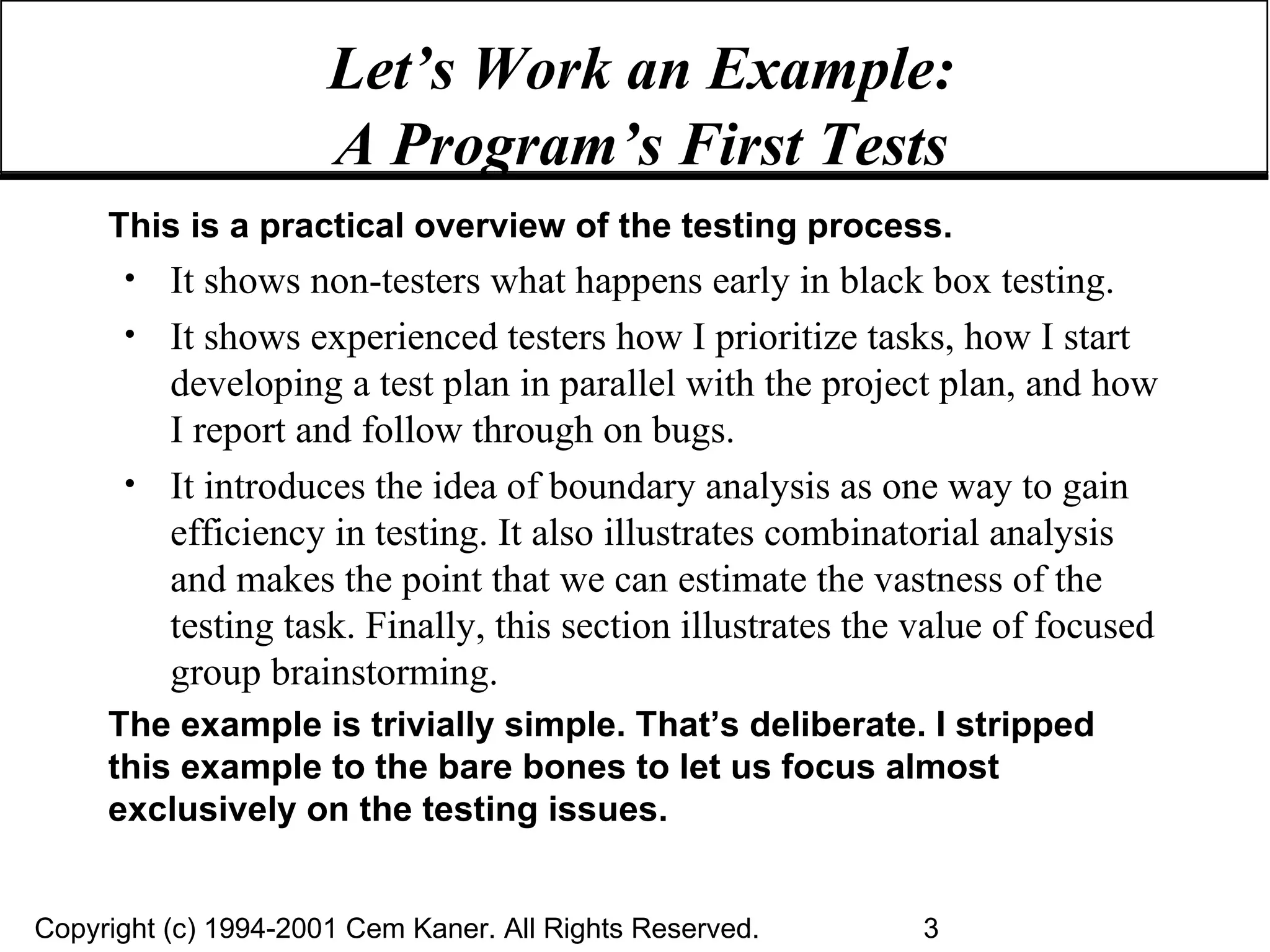 Let’s Work an Example:  A Program’s First Tests   This is a practical overview of the testing process.  It shows non-testers what happens early in black box testing.  It shows experienced testers how I prioritize tasks, how I start developing a test plan in parallel with the project plan, and how I report and follow through on bugs.  It introduces the idea of boundary analysis as one way to gain efficiency in testing. It also illustrates combinatorial analysis and makes the point that we can estimate the vastness of the testing task. Finally, this section illustrates the value of focused group brainstorming. The example is trivially simple. That’s deliberate. I stripped this example to the bare bones to let us focus almost exclusively on the testing issues. 