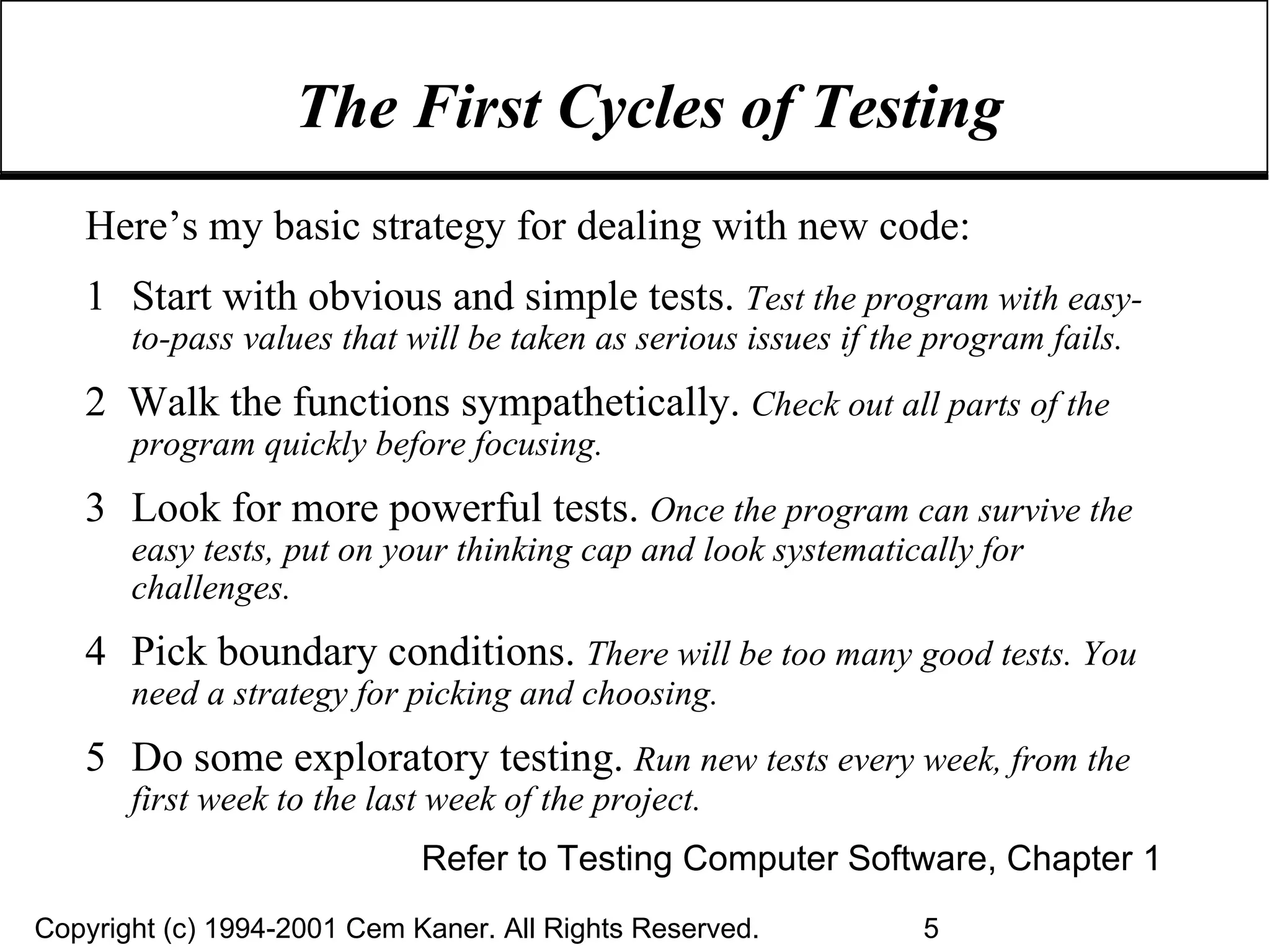 The First Cycles of Testing Here’s my basic strategy for dealing with new code:  1 Start with obvious and simple tests.  Test the program with easy-to-pass values that will be taken as serious issues if the program fails. 2  Walk the functions sympathetically.  Check out all parts of the program quickly before focusing. 3 Look for more powerful tests.  Once the program can survive the easy tests, put on your thinking cap and look systematically for challenges. 4 Pick boundary conditions.   There will be too many good tests. You need a strategy for picking and choosing. 5 Do some exploratory testing.  Run new tests every week, from the first week to the last week of the project. Refer to Testing Computer Software, Chapter 1 