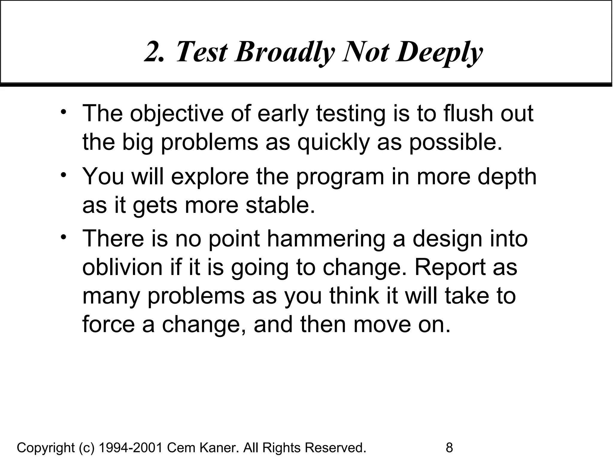 2. Test Broadly Not Deeply The objective of early testing is to flush out the big problems as quickly as possible. You will explore the program in more depth as it gets more stable. There is no point hammering a design into oblivion if it is going to change. Report as many problems as you think it will take to force a change, and then move on.   