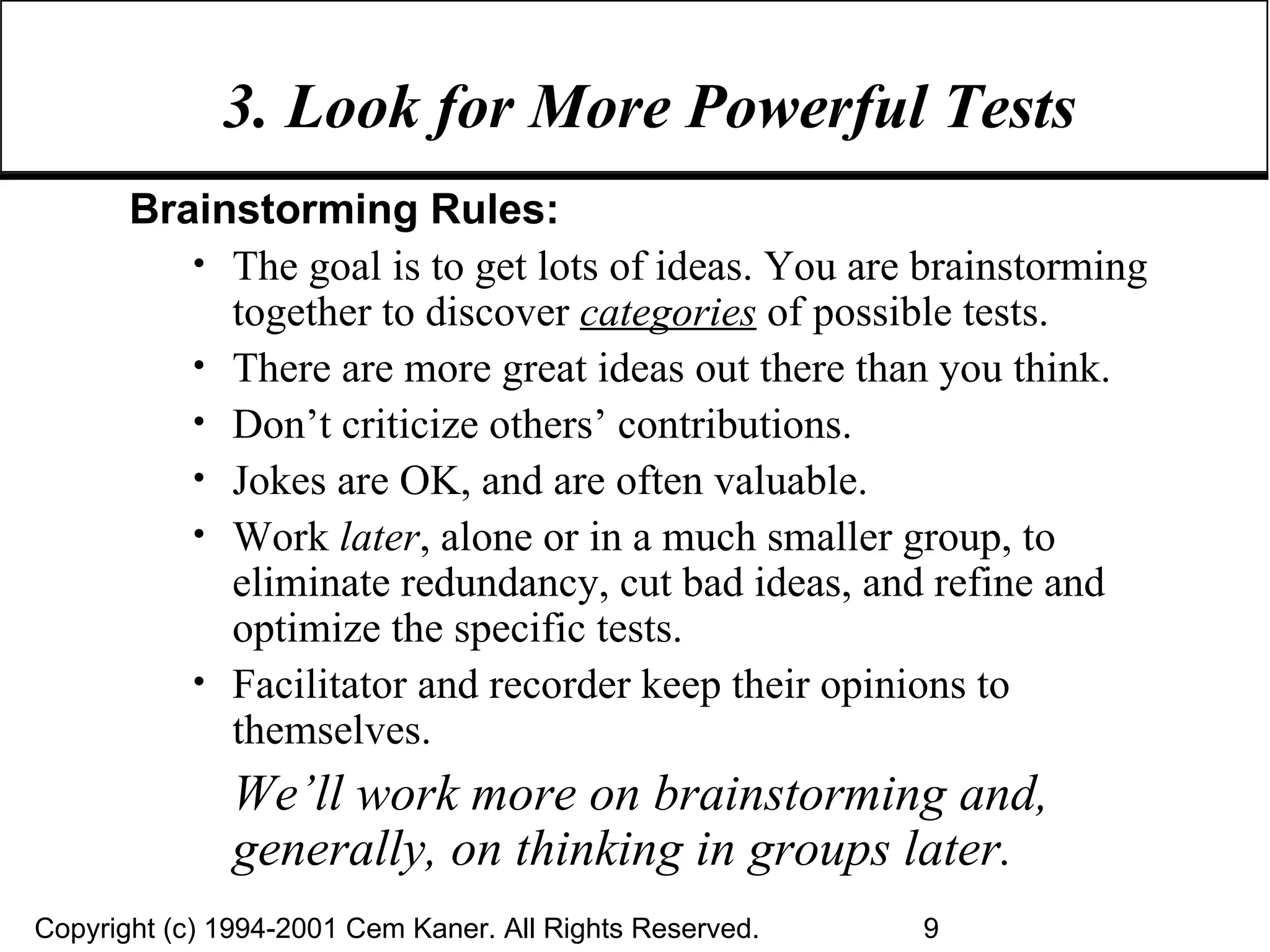 3. Look for More Powerful Tests Brainstorming Rules: The goal is to get lots of ideas. You are brainstorming together to discover  categories  of possible tests. There are more great ideas out there than you think. Don’t criticize others’ contributions. Jokes are OK, and are often valuable. Work  later , alone or in a much smaller group, to eliminate redundancy, cut bad ideas, and refine and optimize the specific tests. Facilitator and recorder keep their opinions to themselves. We’ll work more on brainstorming and, generally, on thinking in groups later. 