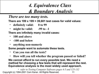 4. Equivalence Class  & Boundary Analysis There are too many tests. There are 199 x 199 = 39,601 test cases for valid values: definitely valid:  0 to 99 might be valid: -99 to –1 There are infinitely many invalid cases: 100 and above -100 and below anything non-numeric Some people want to automate these tests. Can you run all the tests? How will you tell whether the program passed or failed? We cannot afford to run every possible test. We need a method for choosing a few tests that will represent the rest. Equivalence analysis is the most widely used approach. refer to Testing Computer Software pages 4-5 and 125-132 