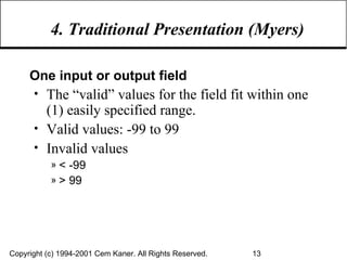 4. Traditional Presentation (Myers) One input or output field The “valid” values for the field fit within one (1) easily specified range. Valid values: -99 to 99 Invalid values  < -99 > 99 