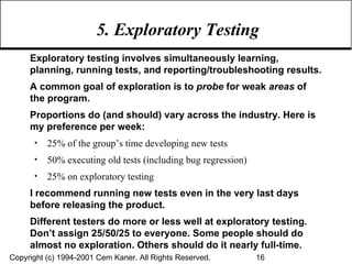 5. Exploratory Testing  Exploratory testing involves simultaneously learning, planning, running tests, and reporting/troubleshooting results. A common goal of exploration is to  probe  for weak  areas  of the program.  Proportions do (and should) vary across the industry. Here is my preference per week: 25% of the group’s time developing new tests 50% executing old tests (including bug regression) 25% on exploratory testing I recommend running new tests even in the very last days before releasing the product.  Different testers do more or less well at exploratory testing. Don’t assign 25/50/25 to everyone. Some people should do almost no exploration. Others should do it nearly full-time. 