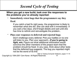 Second Cycle of Testing When you get a new build, look over the responses to the problems you’ve already reported: Immediately retest bugs that the programmers say they fixed .   If you catch a bad fix right away, the programmer is likely to remember what she did. She can deal with it immediately. If you wait a few days, she’ll forget details and wait until she has time to rethink and reinvestigate the problem.. Plan your responses to deferred and rejected bugs .   Don’t challenge every deferral. Pick your battles or no one will listen to you. Plan your approach— If you’re going to fight, win .  Figure out what additional information would convince the other members of the project team that the problem should be fixed. In any case, think about other tests that the deferred bug suggests. The bug you reported might not be the worst of its line. refer to Testing Computer Software, pages 11-15  