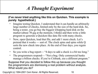 A Thought Experiment (I’ve never tried anything like this on Quicken. This example is purely  hypothetical.) Imagine testing Quicken. I understand that it can handle an arbitrarily large number of checks, limited only by the size of the hard disk. So, being a tester, you go buy the biggest whopping hard disk on the market (about 70 gig at the moment, I think) and then write a little program to generate a Quicken-like data file with many checks. Now, open Quicken, load that file, and add 1 more check. Let’s pretend that it works — sort of. The clock spins and spins while Q sorts the new check into place. At the end of four days, you regain control. So you write a bug report— “4 days to add a check is a bit too long.” The programmers respond— “Not a bug. Only commercial banks manage a billion checks. If you’re Citibank, use a different program.” Suppose that you decided to follow this up because you thought the programmers are dismissing a real problem without analysis. What would you do? 