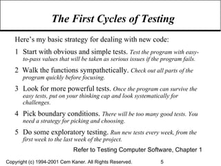 The First Cycles of Testing Here’s my basic strategy for dealing with new code:  1 Start with obvious and simple tests.  Test the program with easy-to-pass values that will be taken as serious issues if the program fails. 2  Walk the functions sympathetically.  Check out all parts of the program quickly before focusing. 3 Look for more powerful tests.  Once the program can survive the easy tests, put on your thinking cap and look systematically for challenges. 4 Pick boundary conditions.   There will be too many good tests. You need a strategy for picking and choosing. 5 Do some exploratory testing.  Run new tests every week, from the first week to the last week of the project. Refer to Testing Computer Software, Chapter 1 