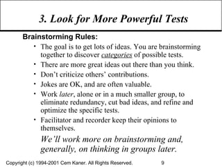 3. Look for More Powerful Tests Brainstorming Rules: The goal is to get lots of ideas. You are brainstorming together to discover  categories  of possible tests. There are more great ideas out there than you think. Don’t criticize others’ contributions. Jokes are OK, and are often valuable. Work  later , alone or in a much smaller group, to eliminate redundancy, cut bad ideas, and refine and optimize the specific tests. Facilitator and recorder keep their opinions to themselves. We’ll work more on brainstorming and, generally, on thinking in groups later. 