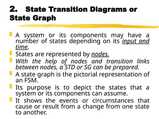 2. State Transition Diagrams or
State Graph
 A system or its components may have a
number of states depending on its input and
time.
 States are represented by nodes.
 With the help of nodes and transition links
between nodes, a STD or SG can be prepared.
 A state graph is the pictorial representation of
an FSM.
 Its purpose is to depict the states that a
system or its components can assume.
 It shows the events or circumstances that
cause or result from a change from one state
to another.
 