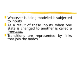  Whatever is being modeled is subjected
to inputs.
 As a result of these inputs, when one
state is changed to another is called a
transition.
 Transitions are represented by links
that join the nodes.
 