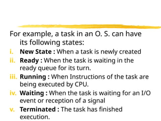 For example, a task in an O. S. can have
its following states:
i. New State : When a task is newly created
ii. Ready : When the task is waiting in the
ready queue for its turn.
iii. Running : When Instructions of the task are
being executed by CPU.
iv. Waiting : When the task is waiting for an I/O
event or reception of a signal
v. Terminated : The task has finished
execution.
 