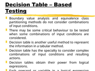 Decision Table – Based
Testing
 Boundary value analysis and equivalence class
partitioning methods do not consider combinations
of input conditions.
 There may be some critical behaviour to be tested
when some combinations of input conditions are
considered.
 Decision table is another useful method to represent
the information in a tabular method.
 Decision table has the specialty to consider complex
combinations of input conditions and resulting
actions.
 Decision tables obtain their power from logical
expressions.
 