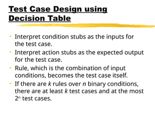 Test Case Design using
Decision Table
• Interpret condition stubs as the inputs for
the test case.
• Interpret action stubs as the expected output
for the test case.
• Rule, which is the combination of input
conditions, becomes the test case itself.
• If there are k rules over n binary conditions,
there are at least k test cases and at the most
2n
test cases.
 