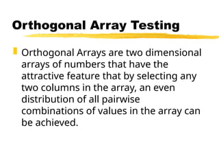  Orthogonal Arrays are two dimensional
arrays of numbers that have the
attractive feature that by selecting any
two columns in the array, an even
distribution of all pairwise
combinations of values in the array can
be achieved.
Orthogonal Array Testing
 