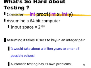 12
What’s So Hard About
Testing ?
 Consider int proc1(int x, int y)
 Assuming a 64 bit computer
 Input space = 2128
Assuming it takes 10secs to key-in an integer pair
 It would take about a billion years to enter all
possible values!
 Automatic testing has its own problems!
 