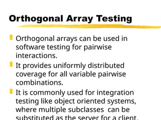 Orthogonal arrays can be used in
software testing for pairwise
interactions.
 It provides uniformly distributed
coverage for all variable pairwise
combinations.
 It is commonly used for integration
testing like object oriented systems,
where multiple subclasses can be
Orthogonal Array Testing
 