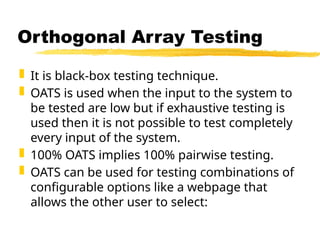  It is black-box testing technique.
 OATS is used when the input to the system to
be tested are low but if exhaustive testing is
used then it is not possible to test completely
every input of the system.
 100% OATS implies 100% pairwise testing.
 OATS can be used for testing combinations of
configurable options like a webpage that
allows the other user to select:
Orthogonal Array Testing
 
