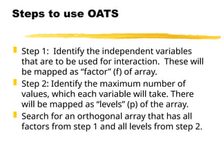  Step 1: Identify the independent variables
that are to be used for interaction. These will
be mapped as “factor” (f) of array.
 Step 2: Identify the maximum number of
values, which each variable will take. There
will be mapped as “levels” (p) of the array.
 Search for an orthogonal array that has all
factors from step 1 and all levels from step 2.
Steps to use OATS
 