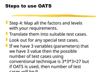  Step 4: Map all the factors and levels
with your requirements.
 Translate them into suitable test cases.
 Look out for any special test cases.
 If we have 3 variables (parameters) that
we have 3 value then the possible
number of test cases using
conventional technique is 3*3*3=27 but
if OATS is used, then number of test
Steps to use OATS
 