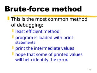 135
Brute-force method
 This is the most common method
of debugging:
 least efficient method.
 program is loaded with print
statements
 print the intermediate values
 hope that some of printed values
will help identify the error.
 