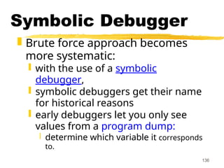 136
Symbolic Debugger
 Brute force approach becomes
more systematic:
 with the use of a symbolic
debugger,
 symbolic debuggers get their name
for historical reasons
 early debuggers let you only see
values from a program dump:
 determine which variable it corresponds
to.
 